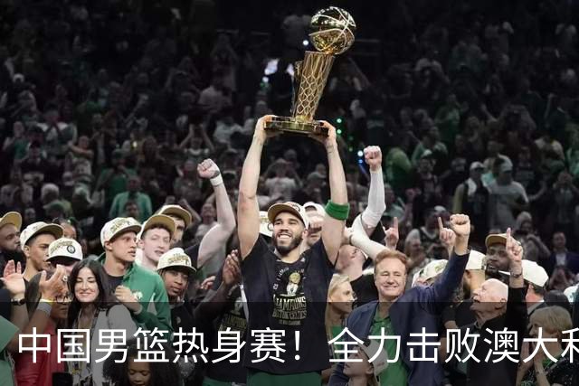 中国男篮热身赛！全力击败澳大利亚，郭士强打造双塔，央视直播